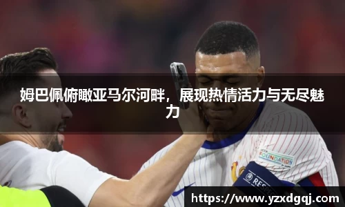姆巴佩俯瞰亚马尔河畔，展现热情活力与无尽魅力