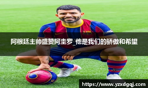 阿根廷主帅盛赞阿圭罗_他是我们的骄傲和希望