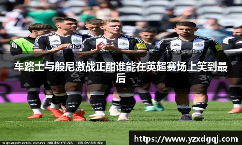 车路士与般尼激战正酣谁能在英超赛场上笑到最后