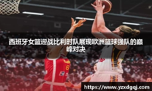 西班牙女篮迎战比利时队展现欧洲篮球强队的巅峰对决